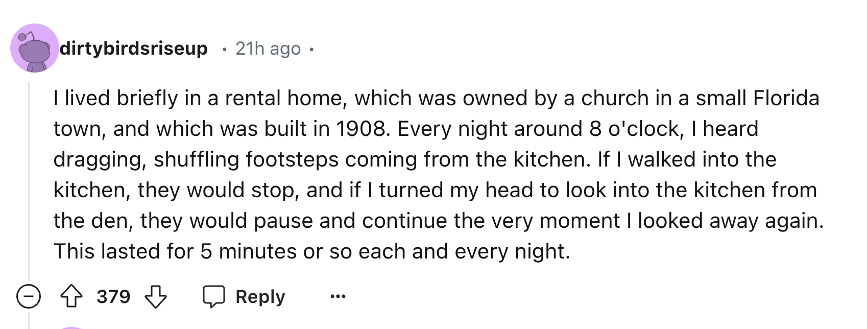 number - dirtybirdsriseup 21h ago. I lived briefly in a rental home, which was owned by a church in a small Florida town, and which was built in 1908. Every night around 8 o'clock, I heard dragging, shuffling footsteps coming from the kitchen. If I walked